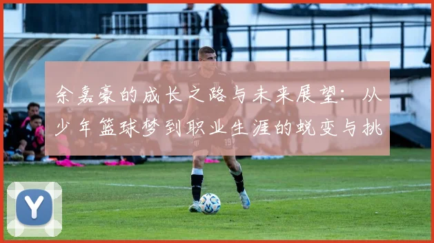 余嘉豪的成长之路与未来展望：从少年篮球梦到职业生涯的蜕变与挑战